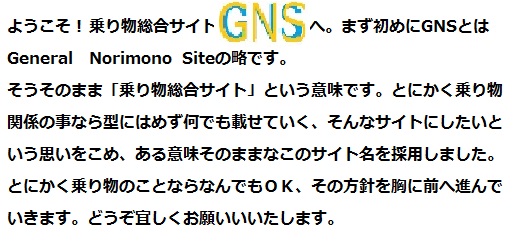 ようこそ！ 乗り物総合サイトGNSへ。まず初めにGNSとはGeneral Norimono Siteの略です。そうそのまま「乗り物総合サイト」という意味です。とにかく乗り物関係のことなら型にはめず何でも載せていく、そんなサイトにしたい思いをこめ、ある意味そのままなこのサイト名を採用しました。とにかく乗り物のことなら何でもOK、その方針を胸に前へ進んでいきます。どうぞ宜しくお願いいたします。